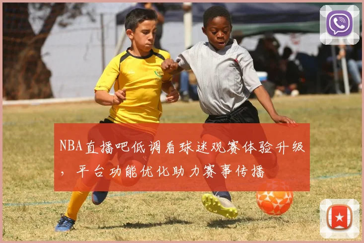 NBA直播吧低调看球迷观赛体验升级，平台功能优化助力赛事传播