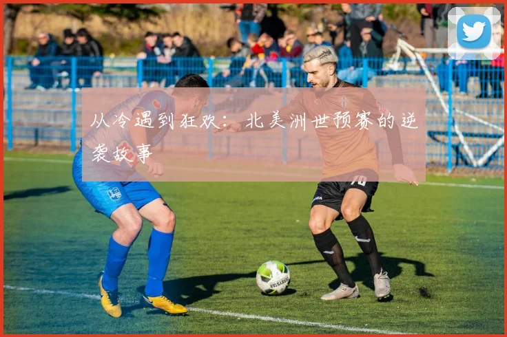 从冷遇到狂欢：北美洲世预赛的逆袭故事